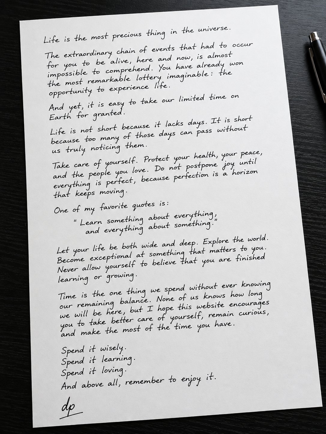 Handwritten letter: Life is the most precious thing in the universe. The extraordinary chain of events that had to occur for you to be alive, here and now, is almost impossible to comprehend. You have already won the most remarkable lottery imaginable: the opportunity to experience life. And yet, it is easy to take our limited time on Earth for granted. Life is not short because it lacks days. It is short because too many of those days can pass without us truly noticing them. Take care of yourself. Protect your health, your peace, and the people you love. Do not postpone joy until everything is perfect, because perfection is a horizon that keeps moving. One of my favorite quotes is: Learn something about everything, and everything about something. Let your life be both wide and deep. Explore the world. Become exceptional at something that matters to you. Never allow yourself to believe that you are finished learning or growing. Time is the one thing we spend without ever knowing our remaining balance. None of us knows how long we will be here, but I hope this website encourages you to take better care of yourself, remain curious, and make the most of the time you have. Spend it wisely. Spend it learning. Spend it loving. And above all, remember to enjoy it. Signed, David Perry